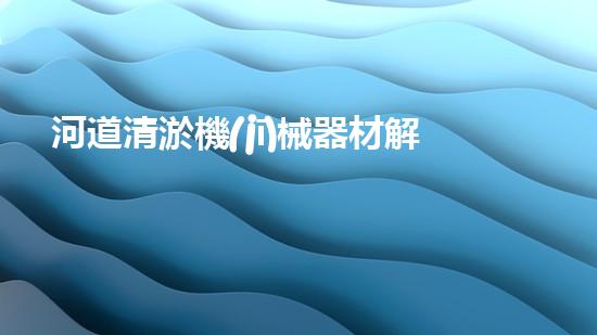 河道清淤機(jī)械器材解放水域：提升城市生態(tài)與環(huán)境質(zhì)量的關(guān)鍵舉措？